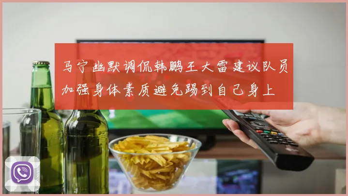 马宁幽默调侃韩鹏王大雷建议队员加强身体素质避免踢到自己身上