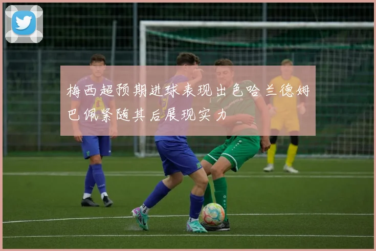 梅西超预期进球表现出色哈兰德姆巴佩紧随其后展现实力