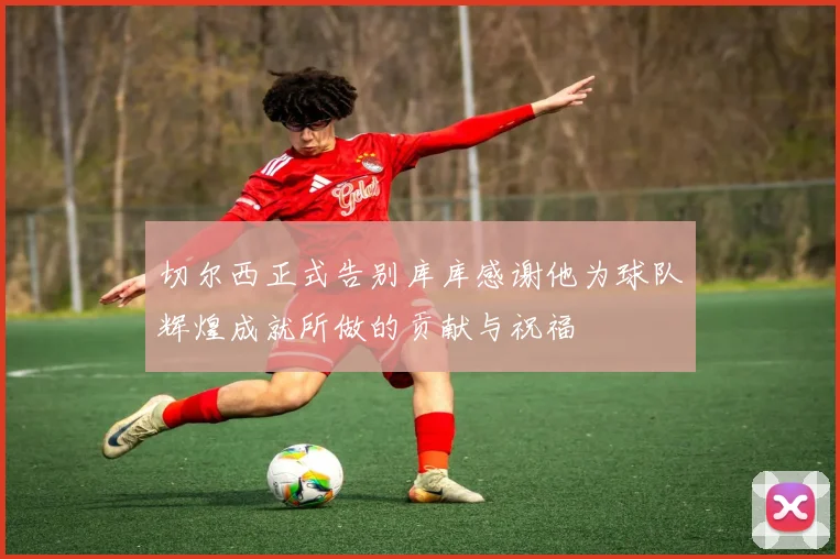 切尔西正式告别库库感谢他为球队辉煌成就所做的贡献与祝福