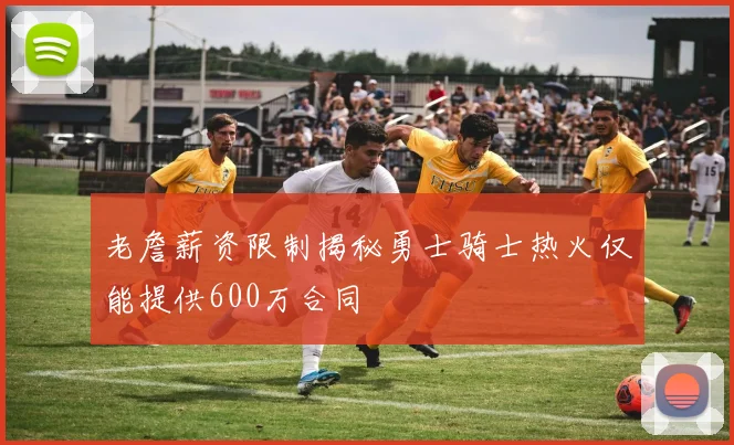 老詹薪资限制揭秘勇士骑士热火仅能提供600万合同