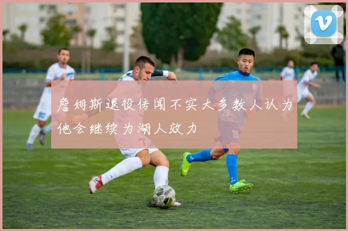 詹姆斯退役传闻不实大多数人认为他会继续为湖人效力
