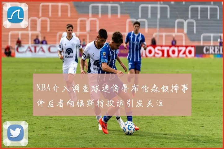 NBA介入调查球迷侮辱布伦森假摔事件后者向福斯特投诉引发关注