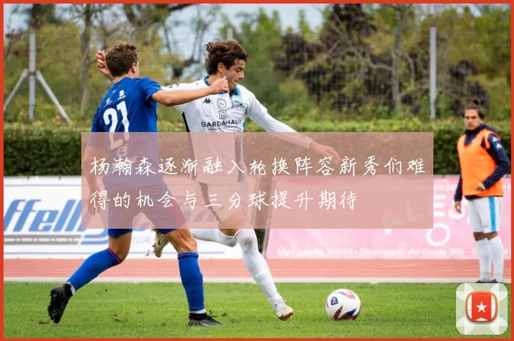 杨瀚森逐渐融入轮换阵容新秀们难得的机会与三分球提升期待