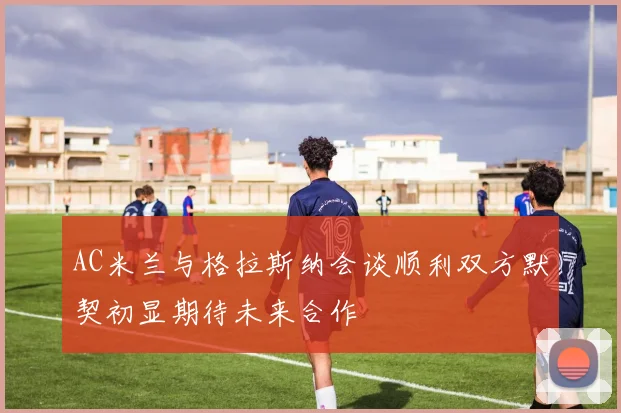 AC米兰与格拉斯纳会谈顺利双方默契初显期待未来合作