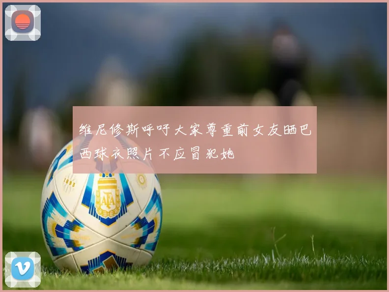 维尼修斯呼吁大家尊重前女友晒巴西球衣照片不应冒犯她