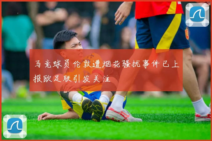 马竞球员伦敦遭烟花骚扰事件已上报欧足联引发关注