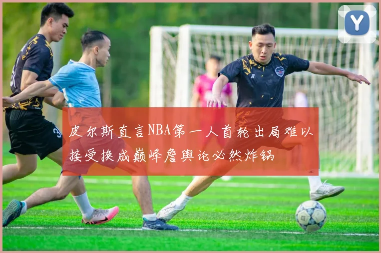 皮尔斯直言NBA第一人首轮出局难以接受换成巅峰詹舆论必然炸锅