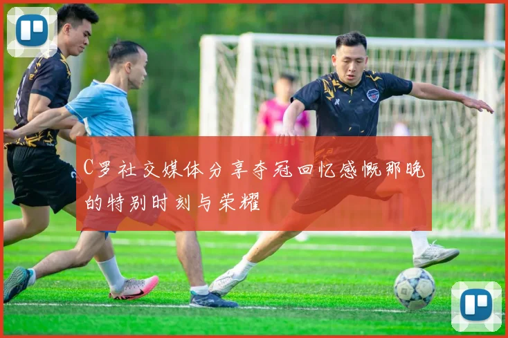 C罗社交媒体分享夺冠回忆感慨那晚的特别时刻与荣耀