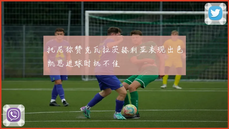 托尼称赞克瓦拉茨赫利亚表现出色凯恩进球时机不佳