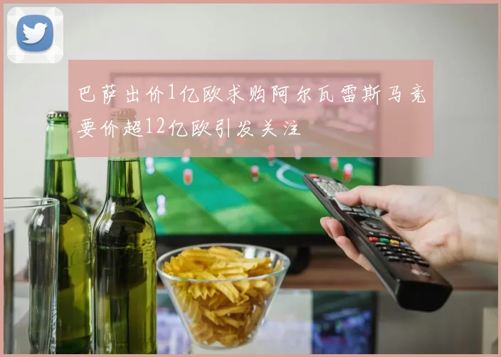 巴萨出价1亿欧求购阿尔瓦雷斯马竞要价超12亿欧引发关注