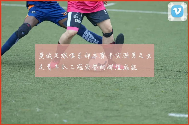 曼城足球俱乐部本赛季实现男足女足青年队三冠荣誉的辉煌成就