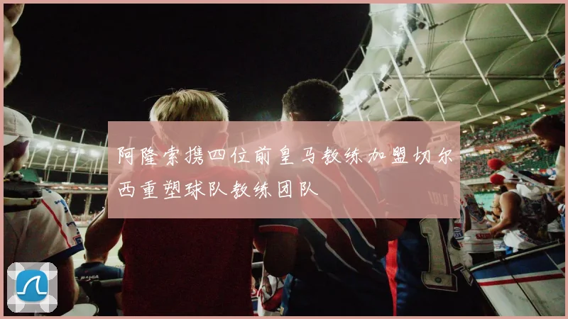 阿隆索携四位前皇马教练加盟切尔西重塑球队教练团队