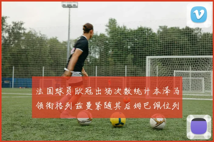 法国球员欧冠出场次数统计本泽马领衔格列兹曼紧随其后姆巴佩位列第五
